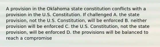 A provision in the Oklahoma state constitution conflicts with a provision in the U.S. Constitution. If challenged A. the state provision, not the U.S. Constitution, will be enforced B. neither provision will be enforced C. the U.S. Constitution, not the state provision, will be enforced D. the provisions will be balanced to reach a compromise