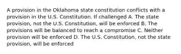 A provision in the Oklahoma state constitution conflicts with a provision in the U.S. Constitution. If challenged A. The state provision, not the U.S. Constitution, will be enforced B. The provisions will be balanced to reach a compromise C. Neither provision will be enforced D. The U.S. Constitution, not the state provision, will be enforced