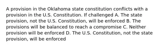 A provision in the Oklahoma state constitution conflicts with a provision in the U.S. Constitution. If challenged A. The state provision, not the U.S. Constitution, will be enforced B. The provisions will be balanced to reach a compromise C. Neither provision will be enforced D. The U.S. Constitution, not the state provision, will be enforced