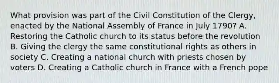 What provision was part of the Civil Constitution of the Clergy, enacted by the National Assembly of France in July 1790? A. Restoring the Catholic church to its status before the revolution B. Giving the clergy the same constitutional rights as others in society C. Creating a national church with priests chosen by voters D. Creating a Catholic church in France with a French pope