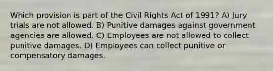 Which provision is part of the <a href='https://www.questionai.com/knowledge/kkdJLQddfe-civil-rights' class='anchor-knowledge'>civil rights</a> Act of 1991? A) Jury trials are not allowed. B) Punitive damages against government agencies are allowed. C) Employees are not allowed to collect punitive damages. D) Employees can collect punitive or compensatory damages.