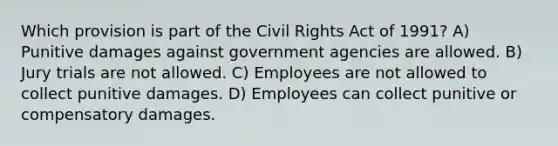 Which provision is part of the Civil Rights Act of 1991? A) Punitive damages against government agencies are allowed. B) Jury trials are not allowed. C) Employees are not allowed to collect punitive damages. D) Employees can collect punitive or compensatory damages.