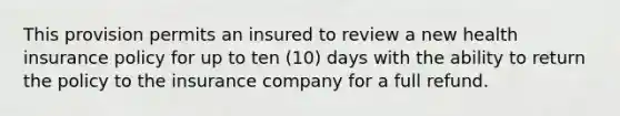 This provision permits an insured to review a new health insurance policy for up to ten (10) days with the ability to return the policy to the insurance company for a full refund.