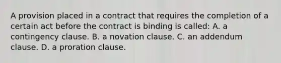 A provision placed in a contract that requires the completion of a certain act before the contract is binding is called: A. a contingency clause. B. a novation clause. C. an addendum clause. D. a proration clause.