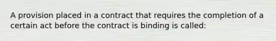 A provision placed in a contract that requires the completion of a certain act before the contract is binding is called: