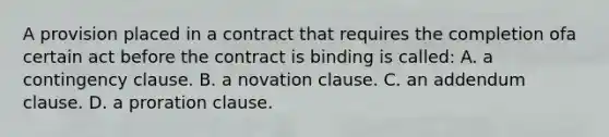 A provision placed in a contract that requires the completion ofa certain act before the contract is binding is called: A. a contingency clause. B. a novation clause. C. an addendum clause. D. a proration clause.