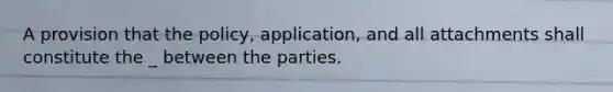 A provision that the policy, application, and all attachments shall constitute the _ between the parties.