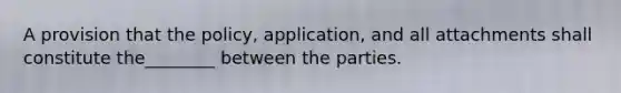 A provision that the policy, application, and all attachments shall constitute the________ between the parties.