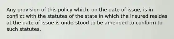 Any provision of this policy which, on the date of issue, is in conflict with the statutes of the state in which the insured resides at the date of issue is understood to be amended to conform to such statutes.