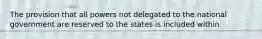 The provision that all powers not delegated to the national government are reserved to the states is included within