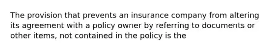 The provision that prevents an insurance company from altering its agreement with a policy owner by referring to documents or other items, not contained in the policy is the