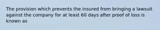 The provision which prevents the insured from bringing a lawsuit against the company for at least 60 days after proof of loss is known as