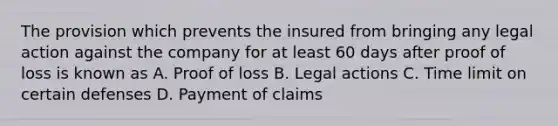 The provision which prevents the insured from bringing any legal action against the company for at least 60 days after proof of loss is known as A. Proof of loss B. Legal actions C. Time limit on certain defenses D. Payment of claims