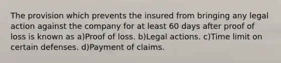 The provision which prevents the insured from bringing any legal action against the company for at least 60 days after proof of loss is known as a)Proof of loss. b)Legal actions. c)Time limit on certain defenses. d)Payment of claims.