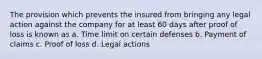 The provision which prevents the insured from bringing any legal action against the company for at least 60 days after proof of loss is known as a. Time limit on certain defenses b. Payment of claims c. Proof of loss d. Legal actions