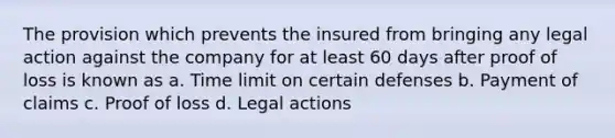 The provision which prevents the insured from bringing any legal action against the company for at least 60 days after proof of loss is known as a. Time limit on certain defenses b. Payment of claims c. Proof of loss d. Legal actions