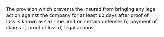 The provision which prevents the insured from bringing any legal action against the company for at least 60 days after proof of loss is known as? a) time limit on certain defenses b) payment of claims c) proof of loss d) legal actions