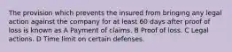 The provision which prevents the insured from bringing any legal action against the company for at least 60 days after proof of loss is known as A Payment of claims. B Proof of loss. C Legal actions. D Time limit on certain defenses.