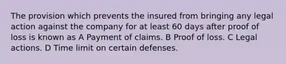 The provision which prevents the insured from bringing any legal action against the company for at least 60 days after proof of loss is known as A Payment of claims. B Proof of loss. C Legal actions. D Time limit on certain defenses.