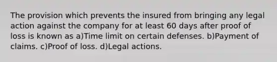 The provision which prevents the insured from bringing any legal action against the company for at least 60 days after proof of loss is known as a)Time limit on certain defenses. b)Payment of claims. c)Proof of loss. d)Legal actions.