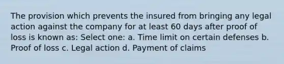 The provision which prevents the insured from bringing any legal action against the company for at least 60 days after proof of loss is known as: Select one: a. Time limit on certain defenses b. Proof of loss c. Legal action d. Payment of claims