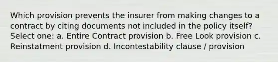 Which provision prevents the insurer from making changes to a contract by citing documents not included in the policy itself? Select one: a. Entire Contract provision b. Free Look provision c. Reinstatment provision d. Incontestability clause / provision