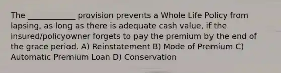 The ____________ provision prevents a Whole Life Policy from lapsing, as long as there is adequate cash value, if the insured/policyowner forgets to pay the premium by the end of the grace period. A) Reinstatement B) Mode of Premium C) Automatic Premium Loan D) Conservation