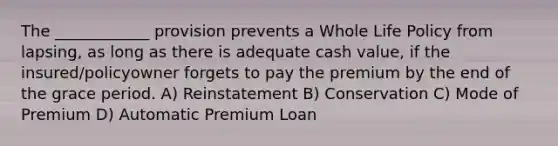 The ____________ provision prevents a Whole Life Policy from lapsing, as long as there is adequate cash value, if the insured/policyowner forgets to pay the premium by the end of the grace period. A) Reinstatement B) Conservation C) Mode of Premium D) Automatic Premium Loan