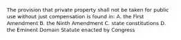 The provision that private property shall not be taken for public use without just compensation is found in: A. the First Amendment B. the Ninth Amendment C. state constitutions D. the Eminent Domain Statute enacted by Congress