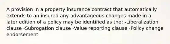 A provision in a property insurance contract that automatically extends to an insured any advantageous changes made in a later edition of a policy may be identified as the: -Liberalization clause -Subrogation clause -Value reporting clause -Policy change endorsement