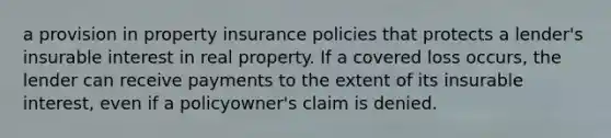 a provision in property insurance policies that protects a lender's insurable interest in real property. If a covered loss occurs, the lender can receive payments to the extent of its insurable interest, even if a policyowner's claim is denied.