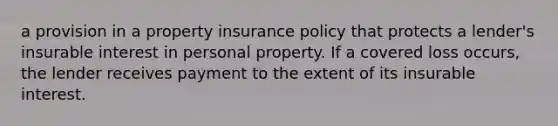 a provision in a property insurance policy that protects a lender's insurable interest in personal property. If a covered loss occurs, the lender receives payment to the extent of its insurable interest.