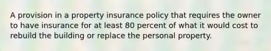 A provision in a property insurance policy that requires the owner to have insurance for at least 80 percent of what it would cost to rebuild the building or replace the personal property.