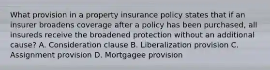 What provision in a property insurance policy states that if an insurer broadens coverage after a policy has been purchased, all insureds receive the broadened protection without an additional cause? A. Consideration clause B. Liberalization provision C. Assignment provision D. Mortgagee provision