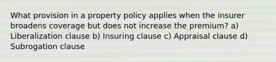 What provision in a property policy applies when the insurer broadens coverage but does not increase the premium? a) Liberalization clause b) Insuring clause c) Appraisal clause d) Subrogation clause