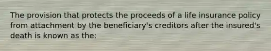 The provision that protects the proceeds of a life insurance policy from attachment by the beneficiary's creditors after the insured's death is known as the: