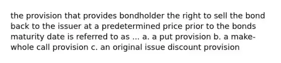 the provision that provides bondholder the right to sell the bond back to the issuer at a predetermined price prior to the bonds maturity date is referred to as ... a. a put provision b. a make-whole call provision c. an original issue discount provision