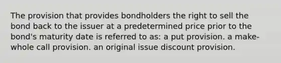 The provision that provides bondholders the right to sell the bond back to the issuer at a predetermined price prior to the bond's maturity date is referred to as: a put provision. a make-whole call provision. an original issue discount provision.