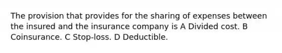 The provision that provides for the sharing of expenses between the insured and the insurance company is A Divided cost. B Coinsurance. C Stop-loss. D Deductible.