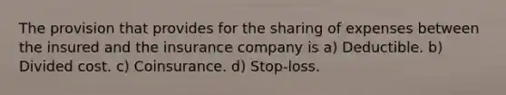 The provision that provides for the sharing of expenses between the insured and the insurance company is a) Deductible. b) Divided cost. c) Coinsurance. d) Stop-loss.