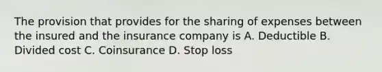 The provision that provides for the sharing of expenses between the insured and the insurance company is A. Deductible B. Divided cost C. Coinsurance D. Stop loss