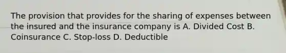 The provision that provides for the sharing of expenses between the insured and the insurance company is A. Divided Cost B. Coinsurance C. Stop-loss D. Deductible