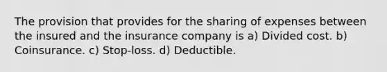 The provision that provides for the sharing of expenses between the insured and the insurance company is a) Divided cost. b) Coinsurance. c) Stop-loss. d) Deductible.