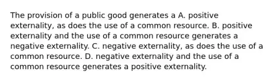 The provision of a public good generates a A. positive externality, as does the use of a common resource. B. positive externality and the use of a common resource generates a negative externality. C. negative externality, as does the use of a common resource. D. negative externality and the use of a common resource generates a positive externality.