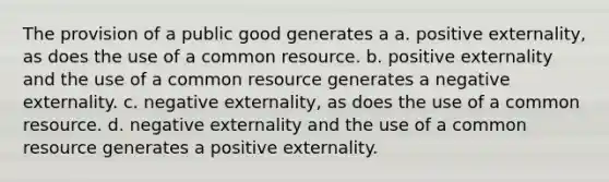 The provision of a public good generates a a. positive externality, as does the use of a common resource. b. positive externality and the use of a common resource generates a negative externality. c. negative externality, as does the use of a common resource. d. negative externality and the use of a common resource generates a positive externality.