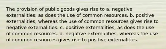 The provision of public goods gives rise to a. negative externalities, as does the use of common resources. b. positive externalities, whereas the use of common resources gives rise to negative externalities. c. positive externalities, as does the use of common resources. d. negative externalities, whereas the use of common resources gives rise to positive externalities.