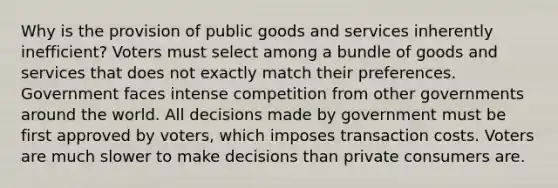 Why is the provision of public goods and services inherently inefficient? Voters must select among a bundle of goods and services that does not exactly match their preferences. Government faces intense competition from other governments around the world. All decisions made by government must be first approved by voters, which imposes transaction costs. Voters are much slower to make decisions than private consumers are.