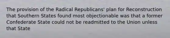 The provision of the Radical Republicans' plan for Reconstruction that Southern States found most objectionable was that a former Confederate State could not be readmitted to the Union unless that State