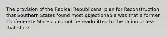 The provision of the Radical Republicans' plan for Reconstruction that Southern States found most objectionable was that a former Confederate State could not be readmitted to the Union unless that state: