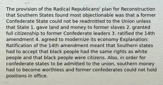 The provision of the Radical Republicans' plan for Reconstruction that Southern States found most objectionable was that a former Confederate State could not be readmitted to the Union unless that State 1. gave land and money to former slaves 2. granted full citizenship to former Confederate leaders 3. ratified the 14th amendment 4. agreed to modernize its economy Explanation: Ratification of the 14th amendment meant that Southern states had to accept that black people had the same rights as white people and that black people were citizens. Also, in order for confederate states to be admitted to the union, southern money had to become worthless and former confederates could not hold positions in office.